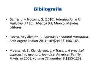 • Games, J. y Troconis, G. (2010). Introducción a la
  Pediatría (7ª Ed.). México D.F, México: Méndez
  Editores.

• Ciocca, M y Álvarez, F. Colestasis neonatal transitoria.
  Arch Argent Pediatr 2011; 109(2):163-166/ 163.

• Moerschel, S., Cianciaruso, L. y Tracy, L. A practical
  approach to neonatal jaundice. American Family
  Physician 2008; volume 77, number 9:1255-1262.
 