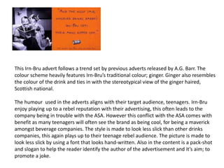This Irn-Bru advert follows a trend set by previous adverts released by A.G. Barr. The
colour scheme heavily features Irn-Bru’s traditional colour; ginger. Ginger also resembles
the colour of the drink and ties in with the stereotypical view of the ginger haired,
Scottish national.
The humour used in the adverts aligns with their target audience, teenagers. Irn-Bru
enjoy playing up to a rebel reputation with their advertising, this often leads to the
company being in trouble with the ASA. However this conflict with the ASA comes with
benefit as many teenagers will often see the brand as being cool, for being a maverick
amongst beverage companies. The style is made to look less slick than other drinks
companies, this again plays up to their teenage rebel audience. The picture is made to
look less slick by using a font that looks hand-written. Also in the content is a pack-shot
and slogan to help the reader identify the author of the advertisement and it’s aim; to
promote a joke.
 