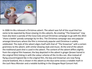 In 2006 Irn-Bru released a Christmas advert. The advert was full of the usual that has
come to be expected by those viewing Irn-Bru adverts. Re-creating “The Snowman” may
have also been a parody of the Coca-Cola annual Christmas campaign to go with the 2013
‘share a bottle’ parody campaign by Irn-Bru. The Christmas campaign was very popular
amongst Americans where the film is immensely popular and Christmas is widely
celebrated. The style of the advert aligns itself with that of “The Snowman” with a certain
graininess to the advert, with similar drawing style and music. At the end of the advert
the traditional pack-shot is used in the advert. The content of the advert differs slightly
from the original film however, the boy depicted in the advert is ginger (brown haired in
the original film) linking in with the colour scheme of the Irn-Bru can. Also instead of
flying around England like in the original film, the boy and Snowman are now flying
around Scotland, this is shown in the advert as the duo come across a notable myth in
the Loch Ness Monster and a notable building in the Glasgow Royal Concert Hall.
 