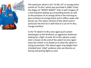 This particular advert is for ‘Irn-Bru 32’ an energy drink
variant of ‘Irn-Bru’ which was launched in 2006. Firstly
the slogan of “WAKEY WAKEY” links in with imagery of
a morning bird waking up surrounding homes as well
as the purposes of an energy drink in the morning to
give someone an energy boost and in effect, wake said
person up. The colour scheme of the advert and in
particular the bird tie in with that of a can of Irn-Bru;
orange and blue.
In the TV advert Irn-Bru once again push certain
stereotypes to the forefront; an aggressive Scotsman
looking for a fight. As with all Irn-Bru adverts a pack-
shot is shown at the end of the advert to once again
leave the viewer in no doubt as to what the advert is
trying to promote. This advert again may delight their
intended teen ‘rebel’ audience who see libraries as
boring and picking fights as cool.
 