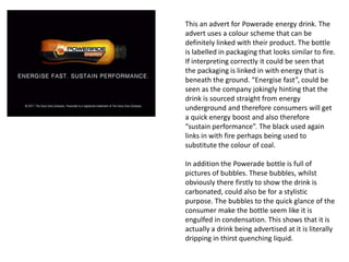 This an advert for Powerade energy drink. The
advert uses a colour scheme that can be
definitely linked with their product. The bottle
is labelled in packaging that looks similar to fire.
If interpreting correctly it could be seen that
the packaging is linked in with energy that is
beneath the ground. “Energise fast”, could be
seen as the company jokingly hinting that the
drink is sourced straight from energy
underground and therefore consumers will get
a quick energy boost and also therefore
“sustain performance”. The black used again
links in with fire perhaps being used to
substitute the colour of coal.
In addition the Powerade bottle is full of
pictures of bubbles. These bubbles, whilst
obviously there firstly to show the drink is
carbonated, could also be for a stylistic
purpose. The bubbles to the quick glance of the
consumer make the bottle seem like it is
engulfed in condensation. This shows that it is
actually a drink being advertised at it is literally
dripping in thirst quenching liquid.
 