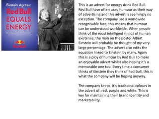 This is an advert for energy drink Red Bull.
Red Bull have often used humour as their way
of advertising and this advert is seemingly no
exception. The company use a worldwide
recognisable face, this means that humour
can be understood worldwide. When people
think of the most intelligent minds of human
existence, the man on the poster Albert
Einstein will probably be thought of my very
large percentage. The advert also edits the
equation linked to Einstein by many. Again
this is a ploy of humour by Red Bull to make
an enjoyable advert whilst also hoping it’s a
memorable one too. Every time a consumer
thinks of Einstein they think of Red Bull, this is
what the company will be hoping anyway.
The company keeps it’s traditional colours in
the advert of: red, purple and white. This is
key for maintaining their brand identity and
marketability.
 
