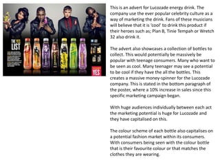 This is an advert for Lucozade energy drink. The
company use the ever popular celebrity culture as a
way of marketing the drink. Fans of these musicians
will believe that it is ‘cool’ to drink this product if
their heroes such as; Plan B, Tinie Tempah or Wretch
32 also drink it.
The advert also showcases a collection of bottles to
collect. This would potentially be massively be
popular with teenage consumers. Many who want to
be seen as cool. Many teenager may see a potential
to be cool if they have the all the bottles. This
creates a massive money-spinner for the Lucozade
company. This is stated in the bottom paragraph of
the poster, where a 10% increase in sales since this
specific marketing campaign began.
With huge audiences individually between each act
the marketing potential is huge for Lucozade and
they have capitalised on this.
The colour scheme of each bottle also capitalises on
a potential fashion market within its consumers.
With consumers being seen with the colour bottle
that is their favourite colour or that matches the
clothes they are wearing.
 