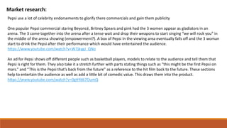 Market research:
Pepsi use a lot of celebrity endorsements to glorify there commercials and gain them publicity
One popular Pepsi commercial staring Beyoncé, Britney Spears and pink had the 3 women appear as gladiators in an
arena. The 3 come together into the arena after a tense wait and drop their weapons to start singing “we will rock you” in
the middle of the arena showing (empowerment?). A box of Pepsi In the viewing area eventually falls off and the 3 woman
start to drink the Pepsi after their performance which would have entertained the audience.
https://www.youtube.com/watch?v=W7jkygJ_QNo
An ad for Pepsi shows off different people such as basketball players, models to relate to the audience and tell them that
Pepsi is right for them. They also take it a stretch further with parts stating things such as “this might be the first Pepsi on
mars.” and “This is the Pepsi that’s back from the future” as a reference to the hit film back to the future. These sections
help to entertain the audience as well as add a little bit of comedic value. This draws them into the product.
https://www.youtube.com/watch?v=0gHYd67OumQ
 