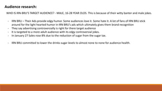 Audience research:
WHO IS IRN-BRU’S TARGET AUDIENCE? - MALE, 16-28 YEAR OLDS. This is because of their witty banter and male jokes.
- IRN BRU – Their Ads provide edgy humor. Some audiences love it. Some hate it. A lot of fans of IRN BRU stick
around for the light hearted humor in IRN BRU’s ads which ultimately gives them brand recognition
- They say advertising controversially is right for there target audience
- It is targeted to a more adult audience with its edgy controversial jokes.
- In January 27 Sales rose 8% due to the reduction of sugar from the sugar tax.
- IRN BRU committed to lower the drinks sugar levels to almost none to none for audience health.
 