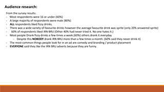 Audience research:
From the survey results:
- Most respondents were 16 or under (60%)
- A large majority of respondents were male (80%)
- ALL respondents liked fizzy drinks.
- There was a wide variety of favourite drinks however the average favourite drink was sprite (only 20% answered sprite)
- 60% of respondents liked IRN BRU (Other 40% had never tried it. No one hates it.)
- Most people Drank fizzy drinks a few times a week.(60%) others drank it everyday
- Despite this NOBODY drank IRN BRU more than a few times a month. (60% said they never drink it)
- The most common things people look for in an ad are comedy and branding / product placement
- EVERYONE said they like the IRN BRU adverts because they are funny.
 
