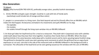 Idea Generation:
TV Advert:
NEEDS: witty humor(CON-TRO-VER-SY), preferably orange colors, possibly Scottish stereotypes.
1. Drinks IRN BRU and gets super strength. Could be in a job with lots of handy work.
-(workshop) could include lots of orange and blue colors)
2. people in a conversation in a living room. One feels beyond sad and his (friend) offers him an IRN BRU which
makes him feel happier. He becomes animated in his movements and spills IRN BRU on his dog:
- He explodes
- He mutates
- He rockets himself through the living room window into an IRN BRU billboard
3. An Asian girl takes her boyfriend out for a meal at a restaurant. They both talk in (Japanese) voice with subtitles
underneath about how they love their time together. A waitress then hands them an IRN BRU. When the Asian
boyfriend drinks it his voice becomes really deep with a Scottish accent and he starts spouting typical Scottish slang.
The girlfriend is shocked (he could now start spouting racist comments to which the girlfriend has an angry facial
expression or cut out). Last shot is the side of the restaurant with an IRN BRU billboard in the background with a
sunrise/set. The silhouette of the boyfriend can be seen getting tossed out the window with the cans of IRN BRU.
 
