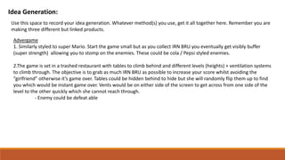 Idea Generation:
Use this space to record your idea generation. Whatever method(s) you use, get it all together here. Remember you are
making three different but linked products.
Advergame
1. Similarly styled to super Mario. Start the game small but as you collect IRN BRU you eventually get visibly buffer
(super strength) allowing you to stomp on the enemies. These could be cola / Pepsi styled enemies.
2.The game is set in a trashed restaurant with tables to climb behind and different levels (heights) + ventilation systems
to climb through. The objective is to grab as much IRN BRU as possible to increase your score whilst avoiding the
“girlfriend” otherwise it’s game over. Tables could be hidden behind to hide but she will randomly flip them up to find
you which would be instant game over. Vents would be on either side of the screen to get across from one side of the
level to the other quickly which she cannot reach through.
- Enemy could be defeat able
 