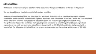 Individual Idea:
Write down and overview of your idea here. What is your idea that you want to take to the rest of the group?
You can also add some visual elements to help explain your idea.
An Asian girl takes her boyfriend out for a meal at a restaurant. They both talk in (Japanese) voice with subtitles
underneath about how they love their time together. A waitress then hands them an IRN BRU. When the Asian boyfriend
drinks it his voice becomes really deep with a Scottish accent and he starts spouting typical Scottish slang.
The girlfriend is shocked (he could now start spouting racist comments to which the girlfriend has an angry facial
expression or cut out). Last shot is the side of the restaurant with an IRN BRU billboard in the background with a
sunrise/set. The silhouette of the boyfriend can be seen getting tossed out the window with the cans of IRN BRU.
 