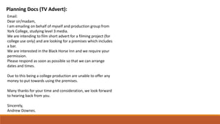 Planning Docs (TV Advert):
Email:​
Dear sir/madam,​
I am emailing on behalf of myself and production group from
York College, studying level 3 media.​
We are intending to film short advert for a filming project (for
college use only) and are looking for a premises which includes
a bar.​
We are interested in the Black Horse Inn and we require your
permission. ​
Please respond as soon as possible so that we can arrange
dates and times.​
Due to this being a college production are unable to offer any
money to put towards using the premises.​
Many thanks for your time and consideration, we look forward
to hearing back from you.​
Sincerely,​
Andrew Downes.​
 