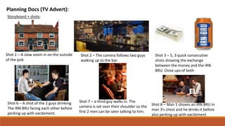 Planning Docs (TV Advert):
Storyboard + shots:
Shot 1 – A slow zoom in on the outside
of the pub
Shot 2 – The camera follows two guys
walking up to the bar.
Shot 3 – 5, 3 quick consecutive
shots showing the exchange
between the money and the IRN
BRU. Close ups of both
Shot 6 – A shot of the 2 guys drinking
The IRN BRU facing each other before
perking up with excitement.
Shot 7 – a third guy walks in. The
camera is set over their shoulder so the
first 2 men can be seen talking to him.
Shot 8 – Man 1 shoves an IRN BRU in
man 3’s chest and he drinks it before
also perking up with excitement
 