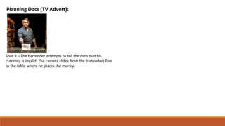 Planning Docs (TV Advert):
Shot 9 – The bartender attempts to tell the men that his
currency is invalid. The camera slides from the bartenders face
to the table where he places the money.
 