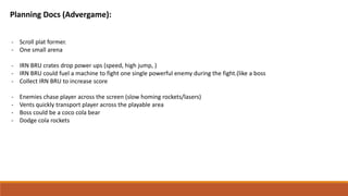 Planning Docs (Advergame):
- Scroll plat former.
- One small arena
- IRN BRU crates drop power ups (speed, high jump, )
- IRN BRU could fuel a machine to fight one single powerful enemy during the fight.(like a boss
- Collect IRN BRU to increase score
- Enemies chase player across the screen (slow homing rockets/lasers)
- Vents quickly transport player across the playable area
- Boss could be a coco cola bear
- Dodge cola rockets
 