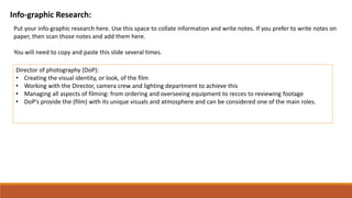Info-graphic Research:
Put your info-graphic research here. Use this space to collate information and write notes. If you prefer to write notes on
paper, then scan those notes and add them here.
You will need to copy and paste this slide several times.
Director of photography (DoP):
• Creating the visual identity, or look, of the film
• Working with the Director, camera crew and lighting department to achieve this
• Managing all aspects of filming: from ordering and overseeing equipment to recces to reviewing footage
• DoP’s provide the (film) with its unique visuals and atmosphere and can be considered one of the main roles.
 