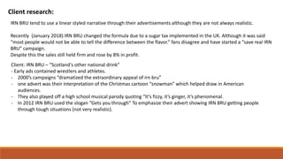 Client research:
Client: IRN BRU – “Scotland's other national drink”
- Early ads contained wrestlers and athletes.
- 2000’s campaigns “dramatized the extraordinary appeal of irn bru”
- one advert was their interpretation of the Christmas cartoon “snowman” which helped draw in American
audiences.
- They also played off a high school musical parody quoting “It’s fizzy, it’s ginger, it’s phenomenal.
- In 2012 IRN BRU used the slogan “Gets you through” To emphasize their advert showing IRN BRU getting people
through tough situations (not very realistic).
IRN BRU tend to use a linear styled narrative through their advertisements although they are not always realistic.
Recently (January 2018) IRN BRU changed the formula due to a sugar tax implemented in the UK. Although it was said
“most people would not be able to tell the difference between the flavor.” fans disagree and have started a “save real IRN
BRU” campaign.
Despite this the sales still held firm and rose by 8% in profit.
 