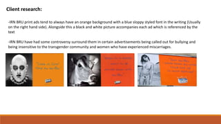 Client research:
-IRN BRU print ads tend to always have an orange background with a blue sloppy styled font in the writing (Usually
on the right hand side). Alongside this a black and white picture accompanies each ad which is referenced by the
text
-IRN BRU have had some controversy surround them in certain advertisements being called out for bullying and
being insensitive to the transgender community and women who have experienced miscarriages.
 