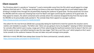 Client research:
The Christmas advert ( a parody on “snowman” ) used a memorable scene from the film which would appeal to a large
audience that had seen it. The boy was drinking iron brew as they were flying through the air and looked happy after
drinking it multiple times through the ad potentially showing the audience its good taste. The boy would also not share
his IRN BRU with the snow man showing how much he liked it and again convincing the audience of its good taste. To
help appeal to viewers, the advert contained some comedy where the snowman dropped the boy from the sky to take
his IRN BRU as he presumably really wanted it. The comedy helps them appeal to a younger audience.
https://www.youtube.com/watch?v=9wMs5bUkjO0
One advert for the new formula (2018) had a young lady taking her boyfriend to meet her parents the situation seems
realistic and relatable to couples. The father asks “when are you going to marry my daughter” playing on father stereotypes
for comedic effect (which seem to play a large part of their advertising) the boyfriend exclaims that he doesn’t like him and
that he wants to leave. Just before leaving he says the new slogan “Don’t be a can’t be a can” which played on the C word
to be comedic to the audience however this was not taken very well amongst some people.
With this in mind, IRN BRU have always been known for there controversial, comedic adverts.
https://www.youtube.com/watch?v=thh5AOJTD-Q
 