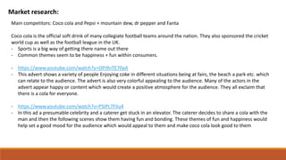 Market research:
Main competitors: Coco cola and Pepsi + mountain dew, dr pepper and Fanta
Coco cola is the official soft drink of many collegiate football teams around the nation. They also sponsored the cricket
world cup as well as the football league in the UK.
- Sports is a big way of getting there name out there
- Common themes seem to be happiness + fun within consumers.
- https://www.youtube.com/watch?v=OPi9nTE70aA
- This advert shows a variety of people Enjoying coke in different situations being at fairs, the beach a park etc. which
can relate to the audience. The advert is also very colorful appealing to the audience. Many of the actors in the
advert appear happy or content which would create a positive atmosphere for the audience. They all exclaim that
there is a cola for everyone.
- https://www.youtube.com/watch?v=PSIPL7FIlu4
- In this ad a presumable celebrity and a caterer get stuck in an elevator. The caterer decides to share a cola with the
man and then the following scenes show them having fun and bonding. These themes of fun and happiness would
help set a good mood for the audience which would appeal to them and make coco cola look good to them
 