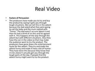 Real Video
• Factors of Persuasion
• The producers have made you to try and buy
the product by saying it gets you through
tough situations. We can tell this in the advert
because the dad asked what they were going
to call the baby and the mum replied with
“Fanny.” The dad wasn’t so sure about it and
then he had a drink of irn-bru and he agreed
with it. This happens all the way through the
advert but with different situations. Also they
have the can in the video so that may make
the audience want to try the product. The
producers have gone down the entertainment
route for the advert. They try and make the
advert funny and made it have a bit of humor.
They have done this because they know that
irn-bru doesn’t actually get you through the
tough parts of the day. If people find the
advert funny might want to try the product.
 