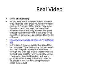 Real Video
• Styles of advertising
• Irn bru have a very different type of way that
they advertise their products. You never really
ever see it from any other brand. They make
the adverts with language that sound bad.
Also they have some dirty adverts. The good
thing about irn bru adverts is that they try to
make them as funny as possible and have a bit
of humor.
• https://www.youtube.com/watch?v=C3DVlaql
MiI
• In this advert they use words that sound like
bad language. They start saying the bad words
and then they edit it so cuts out halfway
through and then add a word that sounds like
the bad word that they were originally saying.
I think advertising in this advert will work
good because it is very different to other TV
adverts so it will stand out and people will
check the product.
 