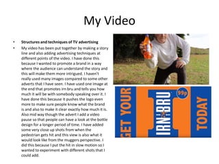 My Video
• Structures and techniques of TV advertising
• My video has been put together by making a story
line and also adding advertising techniques at
different points of the video. I have done this
because I wanted to promote a brand in a way
where the audience can understand the story and
this will make them more intrigued. I haven’t
really used many images compared to some other
adverts that I have seen. I have used one image at
the end that promotes irn bru and tells you how
much it will be with somebody speaking over it. I
have done this because it pushes the logo even
more to make sure people know what the brand
is and also to make it clear exactly how much it is.
Also mid way though the advert I add a video
pause so that people can have a look at the bottle
design for a longer period of time. I have added
some very close up shots from when the
pedestrian gets hit and this view is also what it
would look like from the muggers perspective. I
did this because I put the hit in slow motion so I
wanted to experiment with different shots that I
could add.
 