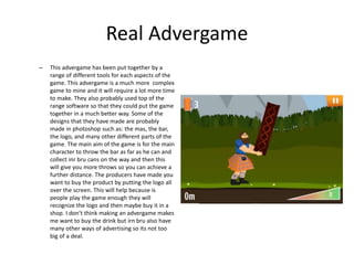 Real Advergame
– This advergame has been put together by a
range of different tools for each aspects of the
game. This advergame is a much more complex
game to mine and it will require a lot more time
to make. They also probably used top of the
range software so that they could put the game
together in a much better way. Some of the
designs that they have made are probably
made in photoshop such as: the mas, the bar,
the logo, and many other different parts of the
game. The main aim of the game is for the main
character to throw the bar as far as he can and
collect inr bru cans on the way and then this
will give you more throws so you can achieve a
further distance. The producers have made you
want to buy the product by putting the logo all
over the screen. This will help because is
people play the game enough they will
recognize the logo and then maybe buy it in a
shop. I don’t think making an advergame makes
me want to buy the drink but irn bru also have
many other ways of advertising so its not too
big of a deal.
 