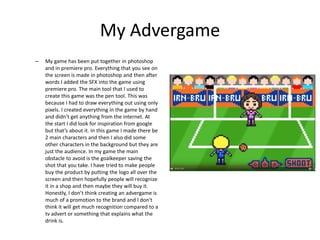My Advergame
– My game has been put together in photoshop
and in premiere pro. Everything that you see on
the screen is made in photoshop and then after
words I added the SFX into the game using
premiere pro. The main tool that I used to
create this game was the pen tool. This was
because I had to draw everything out using only
pixels. I created everything in the game by hand
and didn’t get anything from the internet. At
the start I did look for inspiration from google
but that’s about it. In this game I made there be
2 main characters and then I also did some
other characters in the background but they are
just the audience. In my game the main
obstacle to avoid is the goalkeeper saving the
shot that you take. I have tried to make people
buy the product by putting the logo all over the
screen and then hopefully people will recognize
it in a shop and then maybe they will buy it.
Honestly, I don’t think creating an advergame is
much of a promotion to the brand and I don't
think it will get much recognition compared to a
tv advert or something that explains what the
drink is.
 