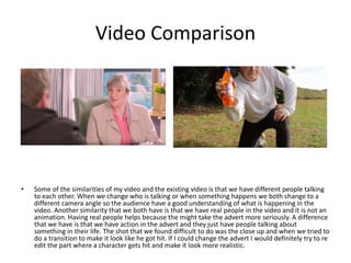 Video Comparison
• Some of the similarities of my video and the existing video is that we have different people talking
to each other. When we change who is talking or when something happens we both change to a
different camera angle so the audience have a good understanding of what is happening in the
video. Another similarity that we both have is that we have real people in the video and it is not an
animation. Having real people helps because the might take the advert more seriously. A difference
that we have is that we have action in the advert and they just have people talking about
something in their life. The shot that we found difficult to do was the close up and when we tried to
do a transition to make it look like he got hit. If I could change the advert I would definitely try to re
edit the part where a character gets hit and make it look more realistic.
 