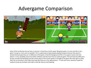 Advergame Comparison
Some of the similarities the we have in common is that there is both a goal. My games goal is to score and the irn bru
game is to gat as much score as possible. This is a good way to keep people playing the game because they want to
achieve the best goal they can. A difference of the game is that the background of the irn bru game moves and mine
doesn’t. Irn bru probably used much better software and had more time to create the game. The part that was difficult to
do was animate the ball going into the correct place at the correct speed. A strength of my game was that I got to create
both the ca=character's and make them look like they are in the right position. if I had more time I would of made the
audience jump up and down and make it look like they are participating.
 