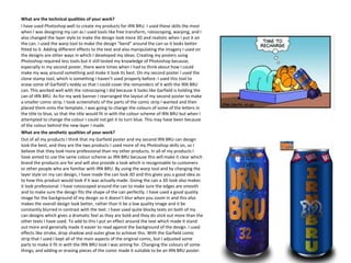 What are the technical qualities of your work?
I have used Photoshop well to create my products for IRN BRU. I used these skills the most
when I was designing my can as I used tools like free transform, rotoscoping, warping, and I
also changed the layer style to make the design look more 3D and realistic when I put it on
the can. I used the warp tool to make the design “bend” around the can so it looks better
fitted to it. Adding different effects to the text and also manipulating the imagery I used on
the designs are other ways in which I developed my ideas. Creating my posters using
Photoshop required less tools but it still tested my knowledge of Photoshop because,
especially in my second poster, there were times when I had to think about how I could
make my way around something and make it look its best. On my second poster I used the
clone stamp tool, which is something I haven’t used properly before. I used this tool to
erase some of Garfield’s teddy so that I could cover the remainders of it with the IRN BRU
can. This worked well with the rotoscoping I did because it looks like Garfield is holding the
can of IRN BRU. As for my web banner I rearranged the layout of my second poster to make
a smaller comic strip. I took screenshots of the parts of the comic strip I wanted and then
placed them onto the template. I was going to change the colours of some of the letters in
the title to blue, so that the title would fit in with the colour scheme of IRN BRU but when I
attempted to change the colour I could not get it to turn blue. This may have been because
of the colour behind the new layer I made.
What are the aesthetic qualities of your work?
Out of all my products I think that my Garfield poster and my second IRN BRU can design
look the best, and they are the two products I used more of my Photoshop skills on, so I
believe that they look more professional than my other products. In all of my products I
have aimed to use the same colour scheme as IRN BRU because this will make it clear which
brand the products are for and will also provide a look which is recognisable to customers
or other people who are familiar with IRN BRU. By using the warp tool and by changing the
layer style on my can design, I have made the can look 3D and this gives you a good idea as
to how this product would look if it was actually made. Giving the can a 3D look also makes
it look professional. I have rotoscoped around the can to make sure the edges are smooth
and to make sure the design fits the shape of the can perfectly. I have used a good quality
image for the background of my design so it doesn’t blur when you zoom in and this also
makes the overall design look better, rather than it be a low quality image and it be
constantly blurred in contrast with the text. I have used quite blocky texts on both of my
can designs which gives a dramatic feel as they are bold and they do stick out more than the
other texts I have used. To add to this I put an effect around the text which made it stand
out more and generally made it easier to read against the background of the design. I used
effects like stroke, drop shadow and outer glow to achieve this. With the Garfield comic
strip that I used I kept all of the main aspects of the original comic, but I adjusted some
parts to make it fit in with the IRN BRU look I was aiming for. Changing the colours of some
things, and adding or erasing pieces of the comic made it suitable to be an IRN BRU poster.

 
