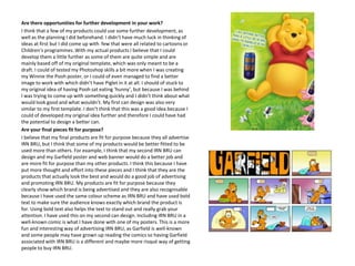 Are there opportunities for further development in your work?
I think that a few of my products could use some further development, as
well as the planning I did beforehand. I didn’t have much luck in thinking of
ideas at first but I did come up with few that were all related to cartoons or
Children’s programmes. With my actual products I believe that I could
develop them a little further as some of them are quite simple and are
mainly based off of my original template, which was only meant to be a
draft. I could of tested my Photoshop skills a bit more when I was creating
my Winnie the Pooh poster, or I could of even managed to find a better
image to work with which didn’t have Piglet in it at all. I should of stuck to
my original idea of having Pooh sat eating ‘hunny’, but because I was behind
I was trying to come up with something quickly and I didn’t think about what
would look good and what wouldn’t. My first can design was also very
similar to my first template. I don’t think that this was a good idea because I
could of developed my original idea further and therefore I could have had
the potential to design a better can.
Are your final pieces fit for purpose?
I believe that my final products are fit for purpose because they all advertise
IRN BRU, but I think that some of my products would be better fitted to be
used more than others. For example, I think that my second IRN BRU can
design and my Garfield poster and web banner would do a better job and
are more fit for purpose than my other products. I think this because I have
put more thought and effort into these pieces and I think that they are the
products that actually look the best and would do a good job of advertising
and promoting IRN BRU. My products are fit for purpose because they
clearly show which brand is being advertised and they are also recognisable
because I have used the same colour scheme as IRN BRU and have used bold
text to make sure the audience knows exactly which brand the product is
for. Using bold text also helps the text to stand out and really grab your
attention. I have used this on my second can design. Including IRN BRU in a
well-known comic is what I have done with one of my posters. This is a more
fun and interesting way of advertising IRN BRU, as Garfield is well-known
and some people may have grown up reading the comics so having Garfield
associated with IRN BRU is a different and maybe more risqué way of getting
people to buy IRN BRU.

 