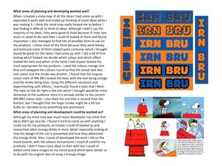 What areas of planning and developing worked well?
When I created a mind map of all the ideas I had come up with I
expanded it quite well and ended up thinking of more ideas while I
was making it. I think the mind map really helped me as before I
was finding it difficult to think of ideas. Although I didn’t use the
majority of my ideas, they were good to have because if I ever was
stuck on what to do next then I could of looked at them and found
inspiration. I also managed to find lots of possible fonts to use on
my products. I chose most of the fonts because they were blocky
and bold and some of them looked quite cartoony, which I thought
would be great for the ideas I had come up with. I did a lot of font
testing which helped me decide which colour and which effect
looked the best and which of the fonts I had chosen looked the
most appropriate for my products. I used the colours orange and
blue and swapped the colours round so that the actual text was
one colour and the stroke was another. I found that the original
colour style of IRN BRU looked the best, with the text being orange
and the stroke being blue. Using the different variations and
experimenting with effects, I eventually found a style that I liked.
The style on the far right is the one which I thought would be more
attractive to the audience since it is already similar to the current
IRN BRU colour style. I also liked the one that is second from the
bottom, but I thought that the larger stroke might be a bit too
bulky so I decided to try something less prominent.
What areas of planning and development could be worked on?
Although my mind map was much more developed, my initial first
ideas didn’t go very far. I found it hard to come up with anything I
could use for my products, so maybe I could of looked up and
researched other energy drinks in more detail, especially looking at
how the design of the can is presented and how they advertised
the energy drink. Also, I could of developed the work I did on the
mood boards, with the colours and pictures I could of used for my
products. I didn’t have many ideas to start with but I could of
added some extra images to my mood board which were similar or
to do with my original idea of using a Snoopy image.

 