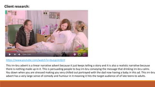 Client research:
https://www.youtube.com/watch?v=ibuLgsVcQUY
This irn-bru advert is a linear narrative advert because it just keeps telling a story and it is also a realistic narrative because
there is nothing made up in it. This is persuading people to buy irn-bru conveying the message that drinking irn-bru calms
You down when you are stressed making you very chilled out portrayed with the dad now having a baby in this ad. This irn-bru
advert has a very large sense of comedy and humour in it meaning it hits the target audience of of late teens to adults.
 
