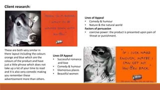 Client research:
Lines Of Appeal
• Successful romance
and love
• Comedy & humour
• Glamorous places
• Beautiful women
Lines of Appeal
• Comedy & humour
• Nature & the natural world
Factors of persuasion
• coercive power: the product is presented upon pain of
threat or punishment.
These are both very similar in
there layout including the colours
orange and blue which are the
colours of the product and have
just a little phrase which does not
take up a lot of your time to read
and it is also very comedic making
you remember these
advertisement more than others.
 