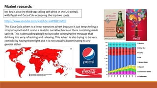 Market research:
Irn-Bru is also the third top-selling soft drink in the UK overall,
with Pepsi and Coca-Cola occupying the top two spots.
https://www.youtube.com/watch?v=wWBQP-bxfX0
This Coca-Cola advert is a linear narrative advert because it just keeps telling a
story at a pool and it is also a realistic narrative because there is nothing made
up in it. This is persuading people to buy coke conveying the message that
drinking it is very refreshing and relieving. This advert is also trying to be very
comedic by having them fight and it is not sexually discriminating to any
gender either.
 