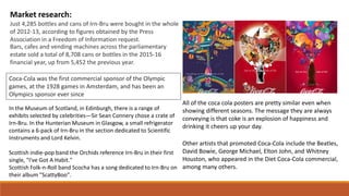 Market research:
Just 4,285 bottles and cans of Irn-Bru were bought in the whole
of 2012-13, according to figures obtained by the Press
Association in a Freedom of Information request.
Bars, cafes and vending machines across the parliamentary
estate sold a total of 8,708 cans or bottles in the 2015-16
financial year, up from 5,452 the previous year.
All of the coca cola posters are pretty similar even when
showing different seasons. The message they are always
conveying is that coke is an explosion of happiness and
drinking it cheers up your day.
Other artists that promoted Coca-Cola include the Beatles,
David Bowie, George Michael, Elton John, and Whitney
Houston, who appeared in the Diet Coca-Cola commercial,
among many others.
Coca-Cola was the first commercial sponsor of the Olympic
games, at the 1928 games in Amsterdam, and has been an
Olympics sponsor ever since
In the Museum of Scotland, in Edinburgh, there is a range of
exhibits selected by celebrities—Sir Sean Connery chose a crate of
Irn-Bru. In the Hunterian Museum in Glasgow, a small refrigerator
contains a 6-pack of Irn-Bru in the section dedicated to Scientific
Instruments and Lord Kelvin.
Scottish indie-pop band the Orchids reference Irn-Bru in their first
single, "I've Got A Habit."
Scottish Folk-n-Roll band Scocha has a song dedicated to Irn-Bru on
their album "ScattyBoo".
 