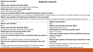 What is your Gender?
Male
What is your favorite soft drink, Why?
Coke because it tastes nicer than all of the other soft drinks.
Which type of Irn-bru do you prefer, why?
I have never drank Irn-Bru before.
If you see an advert about Irn-Bru would that make you want an irn-bru?
It depends what’s in the advert. If it is a bad advert it probably wouldn’t make me want an Irn-Bru like the comedy they go for its just to cringe.
What in your opinion is the best way to advertise irn-bru and why?
I think that Irn-Bru should be advertised with TV adverts, because their previous TV adverts have been successful, mainly because they are
funny.
What is your Gender?
Male
What is your favorite soft drink, Why?
Dr. Pepper Zero, because it tasty and I like the bottle.
Which type of Irn-bru do you prefer, why?
Irn-Bru Xtra, it has no carbohydrates
If you see an advert about Irn-Bru would that make you want an
irn-bru?
Not really I don’t care about adverts, as long as it tastes good.
What in your opinion is the best way to advertise irn-bru and
why?
TV advert, because a lot of people would see it. Furthermore maybe a
YouTube add as a lot of people watch YouTube on a daily basis.
What is your Gender?
Male
What is your favorite soft drink, Why?
Diet coke because it is nice.
Which type of Irn-bru do you prefer, why?
None if I can help it.
If you see an advert about Irn-Bru would that make you
want an irn-bru?
Not really.
What in your opinion is the best way to advertise irn-bru
and why?
The same way they have been doing for years as it seems to be
working in Scotland and Russia
and has also seemed to have a slight impact in the US.
Audience research
 