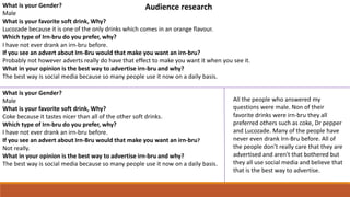 What is your Gender?
Male
What is your favorite soft drink, Why?
Lucozade because it is one of the only drinks which comes in an orange flavour.
Which type of Irn-bru do you prefer, why?
I have not ever drank an irn-bru before.
If you see an advert about Irn-Bru would that make you want an irn-bru?
Probably not however adverts really do have that effect to make you want it when you see it.
What in your opinion is the best way to advertise irn-bru and why?
The best way is social media because so many people use it now on a daily basis.
What is your Gender?
Male
What is your favorite soft drink, Why?
Coke because it tastes nicer than all of the other soft drinks.
Which type of Irn-bru do you prefer, why?
I have not ever drank an irn-bru before.
If you see an advert about Irn-Bru would that make you want an irn-bru?
Not really.
What in your opinion is the best way to advertise irn-bru and why?
The best way is social media because so many people use it now on a daily basis.
All the people who answered my
questions were male. Non of their
favorite drinks were irn-bru they all
preferred others such as coke, Dr pepper
and Lucozade. Many of the people have
never even drank Irn-Bru before. All of
the people don’t really care that they are
advertised and aren't that bothered but
they all use social media and believe that
that is the best way to advertise.
Audience research
 