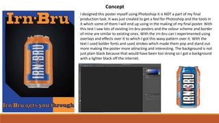 Concept
I designed this poster myself using Photoshop it is NOT a part of my final
production task. It was just created to get a feel for Photoshop and the tools in
it which some of them I will end up using in the making of my final poster. With
this test I saw lots of existing irn-bru posters and the colour scheme and border
of mine are similar to existing ones. With the irn-bru can I experimented using
overlays and effects over it to which I got this wavy pattern over it. With the
text I used bolder fonts and used strokes which made them pop and stand out
more making the poster more attracting and interesting. The background is not
just plain black because that would have been too strong so I got a background
with a lighter black off the internet.
 