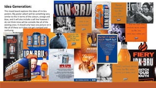 Idea Generation:
This mood board explores the ideas of irn-bru
posters. My poster advert will be something very
similar to this in terms of the colours, orange and
blue, and it will also include a sell line however I
do not think mine will be comedic like all of the
existing ones. It should only have one picture on it
like all of these so it does not get cramped and
confusing.
 