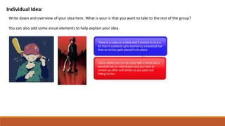 Individual Idea:
Write down and overview of your idea here. What is your is that you want to take to the rest of the group?
You can also add some visual elements to help explain your idea.
 