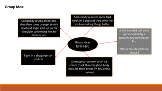 Group Idea:
Group ideas
for Irn-Bru
A Un-branded soft drink
gets knocked by a
Scottish guy drinking Irn-
Bru.
(this is the idea that we
chose.)
James gets run over by an ice
cream truck then his ghost body
rises, he then drinks irn-bru and is
revived.
Fight in a shop over an
irn-bru
Somebody drinks an irn-bru,
they then turns orange. A mini
devil and angel pop up on his
shoulder convincing him to
drink or not
Somebody receives some bad
news in a pub and they drink the
irn-bru making things better.
 