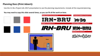 Planning Docs (Print Advert):
Use the Irn Bru Project UAL 2017 presentation to see the planning requirements. Include all the required planning.
You may need to copy this slide several times, so you can fit all the work on here.
 