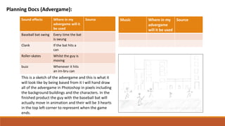 Sound effects Where in my
advergame will it
be used
Source
Baseball bat swing Every time the bat
is swung
Clank If the bat hits a
can
Roller-skates Whilst the guy is
moving
buzz Whenever it hits
an irn-bru can
Music Where in my
advergame
will it be used
Source
This is a sketch of the advergame and this is what it
will look like by being based from it I will hand draw
all of the advergame in Photoshop in pixels including
the background buildings and the characters. In the
finished product the guy with the baseball bat will
actually move in animation and their will be 3 hearts
in the top left corner to represent when the game
ends.
Planning Docs (Advergame):
 