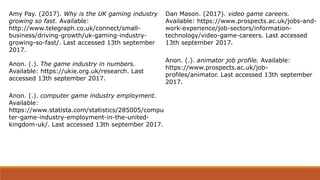 Amy Pay. (2017). Why is the UK gaming industry
growing so fast. Available:
http://www.telegraph.co.uk/connect/small-
business/driving-growth/uk-gaming-industry-
growing-so-fast/. Last accessed 13th september
2017.
Anon. (.). The game industry in numbers.
Available: https://ukie.org.uk/research. Last
accessed 13th september 2017.
Anon. (.). computer game industry employment.
Available:
https://www.statista.com/statistics/285005/compu
ter-game-industry-employment-in-the-united-
kingdom-uk/. Last accessed 13th september 2017.
Dan Mason. (2017). video game careers.
Available: https://www.prospects.ac.uk/jobs-and-
work-experience/job-sectors/information-
technology/video-game-careers. Last accessed
13th september 2017.
Anon. (.). animator job profile. Available:
https://www.prospects.ac.uk/job-
profiles/animator. Last accessed 13th september
2017.
 