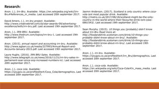 Research:
David Amers. (.). irn bru project. Available:
http://www.creativebrief.com/cb/star-awards-09/advertising-
excellence/leith/irn-bru.pdf. Last accessed 19th september 2017.
Anon. (.). IRN-BRU. Available:
http://www.thedrum.com/topics/irn-bru-1. Last accessed 19th
september 2017.
Anon. (2015). annual report and accounting irn-bru. Available:
http://www.agbarr.co.uk/media/227993/Annual-Report-and-
Accounts-January-2015.pdf. Last accessed 19th september 2017.
Jasmin Anderson. (2017). Scotland is only country where coca-
vola isnt most popular drink. Available:
http://metro.co.uk/2017/08/18/scotland-might-be-the-only-
country-in-the-world-where-their-favourite-drink-isnt-coke-
6861543/. Last accessed 19th september 2017.
Sean Murphy. (2015). 10 things you (probably) didn’t know
about Irn-Bru Read more at:
http://foodanddrink.scotsman.com/drink/10-things-you-
probably-didnt-know-about-irn-bru/. Available:
http://foodanddrink.scotsman.com/drink/10-things-you-
probably-didnt-know-about-irn-bru/. Last accessed 19th
september 2017.
Laura Hughs. (2016). IRN BRU Sales. Available:
http://www.telegraph.co.uk/news/2016/11/21/irn-bru-sales-in-
parliament-soar-since-snp-increased-numbers-in/. Last accessed
20th september 2017.
Anon. (.). coca cola. Available:
https://yougov.co.uk/profileslite#/Coca_Cola/demographics. Last
accessed 20th september 2017.
Anon. (.). irn bru. Available:
https://yougov.co.uk/profileslite#/Irn_Bru/demographics. Last
accessed 20th september 2017.
Anon. (.). coca-cola. Available:
https://en.wikipedia.org/wiki/Coca-Cola#In_mass_media. Last
accessed 20th september 2017.
Anon. (.). Irn-Bru. Available: https://en.wikipedia.org/wiki/Irn-
Bru#References_in_media. Last accessed 20th september 2017.
 