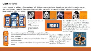 Client research:
Irn-bru is made by AG Barr, a Glasgow based soft drinks company. Whilst the Barr’s brand portfolio is increasing ear on
year ,the company’s jewel in the crown remains IRN-BRU. It accounts for two thirds of Barr sales and most of this is
generated from sales in Scotland.
Launched in 1901 in Scotland,
IRN-BRU is a carbonated soft
drink made to an original secret
recipe, which from 1901 has
contained 32 flavours.
The secret recipe has been passed
down from one generation of the Barr
family to another since 1901 when
BARR'S IRON BREW (as it was then) was
launched by Robert Barr and his son
Andrew Greig Barr.
 