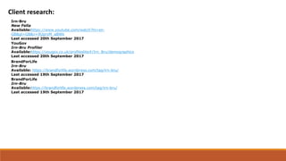 Client research:
Irn-Bru
New Fella
Available:https://www.youtube.com/watch?hl=en-
GB&gl=GB&v=9UprxM_aBWk
Last accessed 20th September 2017
YouGov
Irn-Bru Profiler
Available:https://yougov.co.uk/profileslite#/Irn_Bru/demographics
Last accessed 20th September 2017
BrandForLife
Irn-Bru
Available: https://brandforlife.wordpress.com/tag/irn-bru/
Last accessed 19th September 2017
BrandForLife
Irn-Bru
Available:https://brandforlife.wordpress.com/tag/irn-bru/
Last accessed 19th September 2017
 