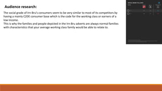 Audience research:
The social grade of Irn-Bru’s consumers seem to be very similar to most of its competitors by
having a mainly C2DE consumer base which is the code for the working class or earners of a
low income.
This is why the families and people depicted in the Irn-Bru adverts are always normal families
with characteristics that your average working class family would be able to relate to.
 