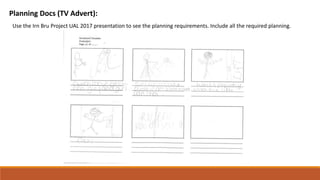 Planning Docs (TV Advert):
Use the Irn Bru Project UAL 2017 presentation to see the planning requirements. Include all the required planning.
 